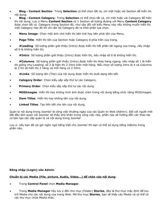 · Blog - Content Section: Trong Selection có thể chọn tất cả, chỉ một hoặc vài Section để hiển thị 
nội dung. 
· Blog - Content Category: Trong Selection có thể chọn tất cả, chỉ một hoặc vài Category để hiện 
thị nội dung. Lưu ý Menu Content Section có 1 Section sẽ tương đương với Menu Content Category 
được chọn tất cả Category trong Section đó, như vậy đối với kiểu Menu này nếu không muốn hiển thị 
một Category nào đó thì chỉ cần bỏ Category đó ra khỏi phần lựa chọn. 
· Menu Image: Chọn một ảnh nhỏ hiển thị bên trái hay bên phải tên của Menu. 
· Page Title: Hiển thị tên của Section hoặc Category ở phía trên của trang. 
· #Leading: Số lượng phần giới thiệu (Intro) được hiển thị hết phần bề ngang của trang, nếu nhập 
số 0 là không hiển thị. 
· #Intro: Số lượng phần giới thiệu (Intro) được hiển thị, nếu nhập số 0 là không hiển thị. 
· #Columns: Số lượng phần giới thiệu (Intro) được hiển thị theo hàng ngang, nếu nhập số 1 là hiển 
thị giống như Leading, số 2 là hiện thị 2 Intro trên một hàng. Nếu chọn số lượng Intro là 4 và Columns 
là 2 thì sẽ hiển thị 2 hàng và mổi hàng có 2 Intro. 
· #Links: Số lượng tên (Tite) của nội dung được hiển thị dưới dạng liên kết. 
· Category Order: Chọn kiểu sắp xếp thứ tự các Category. 
· Primary Order: Chọn kiểu sắp xếp thứ tự các nội dung. 
· MOSImages: Hiển thị hay không hình ảnh được chèn trong nội dung bằng chức năng MOSImages. 
· Item Titles: Hiển thị hay không tên của nội dung. 
· Linked Titles: Tạo liên kết cho tên của nội dung. 
Quản lý nội dung trong Joomla! là công việc thường ngày của các Quản trị Web (Admin). Đối với người mới 
bắt đầu làm quen với Joomla! sẽ thấy khó khăn trong công việc này, phần này sẽ hướng dẫn các thao tác 
cơ bản tạo các cấp quản lý và nội dung trong Joomla! 
Lưu ý: nếu bạn đã cài gói ngôn ngữ tiếng Việt cho Joomla! thì bạn có thể sử dụng tiếng Việtcho trong 
phần này. 
Đăng nhập (Login) vào Admin. 
Chuẩn bị các Media (File, picture, Audio, Video...) để chèn vào nội dung: 
· Trong Control Panel chọn Media Manager. 
· Trong Media Manager hãy lưu ý đến thư mục (Folder) Stories, đây là thư mục mặc định để lưu 
trữ Media cho các nội dung của trang Web. Mở thư mục Stories, bạn sẽ thấy các Media và có thể có 
các thư mục chứa Media khác. 
 
