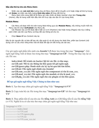 Sắp xếp thứ tự cho các Menu Item: 
· Nhấn vào các nút mũi tên tương ứng với Menu Item để di chuyển vị trí hoặc nhập số thứ tự trong 
cột Order và nhấn vào biểu tượng hình dĩa mềm để thay đổi thứ tự. 
· Menu Item trên cùng (Bất kể là Menu gì) mặc nhiên sẽ được Joomla! chọn làm Trang chủ 
(Home), đây là trang xuất hiện đầu tiên khi truy cập vào địa chỉ của trang Web. 
Module Menu: 
· Các Menu sẽ được hiển thị trên trang Web thông qua các Module Menu, nếu không muốn hiển thị 
Menu nào thì chọn UnPublish cho Menu đó. 
· Các Module này có thể được đặt ở bất cứ vị trí (Position) nào hoặc trang (Pages) nào tùy ý bằng 
cách nhấn vào tên của Menu và thay đổi các thông số cho nó. 
· Chọn Save để lưu Content này lại. 
Đây là các nguyên tắc cơ bản để tạo các cấp quản lý và nội dung cho Web Site, phần tạo Content (nội 
dung) còn có các chức năng khác nữa sẽ được đề cập chi tiết trong các bài sau. 
Các gói ngôn ngữ phần tiền sảnh của Joomla! 1.5 được lưu trong thư mục "language". Gói 
ngôn ngữ tiếng Anh sẽ được lưu trong thư mục "languageen-GB". Trong thư mục này lại có 
các file sau: 
· index.html: Để tránh các hacker liệt kê các file và thư mục. 
· en-GB.xml: Mô tả các thông tin liên quan tới gói ngôn ngữ. 
· en-GB.ignore.php: Danh sách các ký tự bỏ qua khi tìm kiếm. 
· en-GB.ini: File ngôn ngữ chính của Joomla! 
· en-GB.com_xxx.ini: File ngôn ngữ cho component có tên là com_xxx. 
· en-GB.mod_xxx.ini: File ngôn ngữ cho module có tên là mod_xxx. 
· en-GB.plg_xxx.ini: File ngôn ngữ cho các plugin có tên liên quan. 
Để tạo gói ngôn ngữ tiếng Việt. Chúng ta làm như sau: 
Bước 1. Tạo thư mục chứa gói ngôn ngữ tiếng Việt: "languagevi-VN" 
Bước 2. Copy toàn bộ các file trong thư mục "languageen-GB" tới thư mục "languagevi- 
VN" 
Bước 3. Thay phần tiền tố của tên các file tiếng Anh (en-GB) bằng tiền tố của file tiếng Việt 
(vi-VN). Nghĩa là ta có cấu trúc thư mục chứa gói ngôn ngữ tiếng Việt như sau: 
languagevi-VN 
---------------index.html 
---------------vi-VN.xml 
---------------vi-VN.ignore.php 
---------------vi-VN.ini 
---------------vi-VN.com_xxx.ini 
 