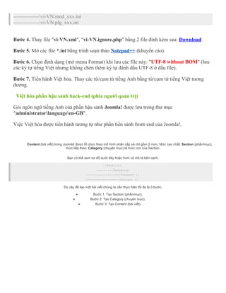 ---------------vi-VN.mod_xxx.ini 
---------------vi-VN.plg_xxx.ini 
Bước 4. Thay file "vi-VN.xml", "vi-VN.ignore.php" bằng 2 file đính kèm sau: Download 
Bước 5. Mở các file *.ini bằng trình soạn thảo Notepad++ (khuyến cáo). 
Bước 6. Chọn định dạng (mở menu Format) khi lưu các file này: "UTF-8 without BOM" (lưu 
các ký tự tiếng Việt nhưng không chèn thêm ký tự đánh dấu UTF-8 ở đầu file). 
Bước 7. Tiến hành Việt hóa. Thay các từ/cụm từ tiếng Anh bằng từ/cụm từ tiếng Việt tương 
đương. 
Việt hóa phần hậu sảnh back-end (phía người quản trị) 
Gói ngôn ngữ tiếng Anh của phần hậu sảnh Joomla! được lưu trong thư mục 
"administratorlanguageen-GB". 
Việc Việt hóa được tiến hành tương tự như phần tiền sảnh front-end của Joomla!. 
Content (bài viết) trong Joomla! được tổ chức theo mô hình phân cấp và chỉ gồm 2 mức. Mức cao nhất: Section (phần/mục), 
mức tiếp theo: Category (chuyên mục) là mức con của Section. 
Bạn có thể xem sơ đồ dưới đây hoặc hình vẽ mô tả bên cạnh. 
|Section| 
--------|Category| 
-----------------|Content 1| 
-----------------|Content 2| 
Do vậy để tạo một bài viết chúng ta cần thực hiện tối đa là 3 bước. 
· Bước 1. Tạo Section (phần/mục). 
· Bước 2: Tạo Category (chuyên mục). 
· Bước 3: Tạo Content (bài viết). 
 