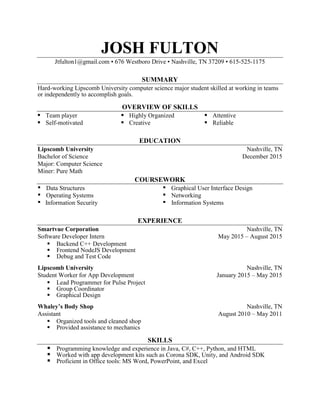 JOSH FULTON
Jtfulton1@gmail.com ▪ 676 Westboro Drive ▪ Nashville, TN 37209 ▪ 615-525-1175
SUMMARY
Hard-working Lipscomb University computer science major student skilled at working in teams
or independently to accomplish goals.
OVERVIEW OF SKILLS
▪ Team player ▪ Highly Organized ▪ Attentive
▪ Self-motivated ▪ Creative ▪ Reliable
EDUCATION
Lipscomb University Nashville, TN
Bachelor of Science December 2015
Major: Computer Science
Miner: Pure Math
COURSEWORK
▪ Data Structures ▪ Graphical User Interface Design
▪ Operating Systems ▪ Networking
▪ Information Security ▪ Information Systems
EXPERIENCE
Smartvue Corporation Nashville, TN
Software Developer Intern May 2015 – August 2015
 Backend C++ Development
 Frontend NodeJS Development
 Debug and Test Code
Lipscomb University Nashville, TN
Student Worker for App Development January 2015 – May 2015
 Lead Programmer for Pulse Project
 Group Coordinator
 Graphical Design
Whaley’s Body Shop Nashville, TN
Assistant August 2010 – May 2011
 Organized tools and cleaned shop
 Provided assistance to mechanics
SKILLS
 Programming knowledge and experience in Java, C#, C++, Python, and HTML
 Worked with app development kits such as Corona SDK, Unity, and Android SDK
 Proficient in Office tools: MS Word, PowerPoint, and Excel
 