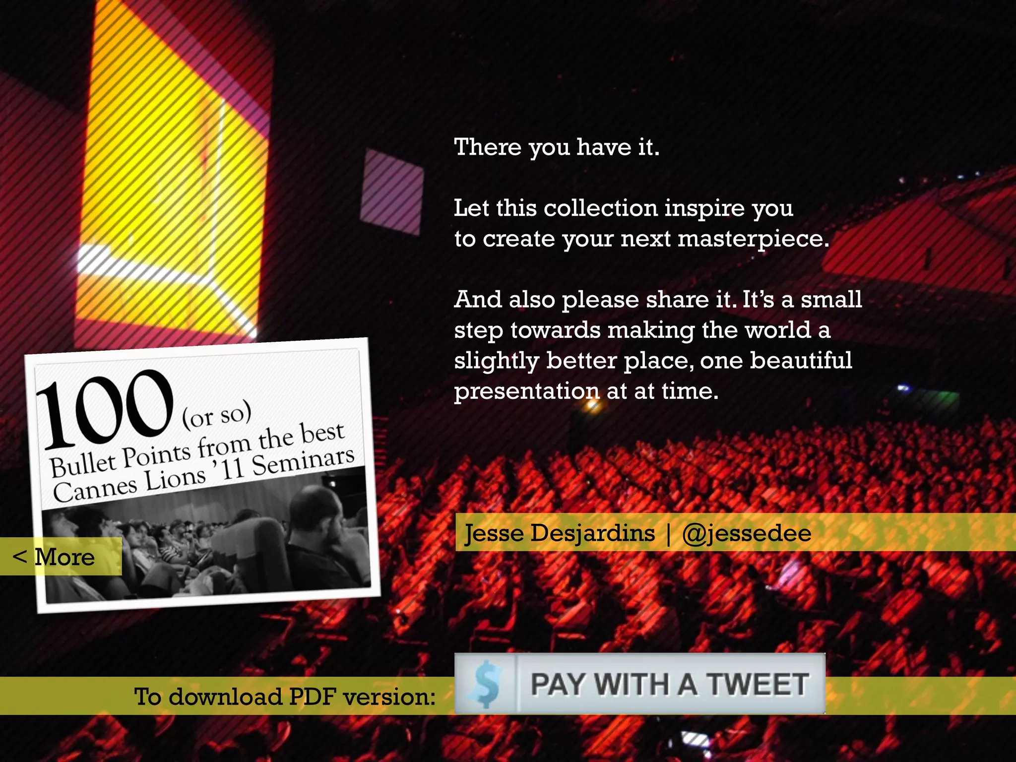 There you have it.

                                    Let this collection inspire you
                                    to create your next masterpiece.

                                    And also please share it. It’s a small
                                    step towards making the world a
                                    slightly better place, one beautiful
                                    presentation at at time.




                                     Jesse Desjardins | @jessedee
< More




         To download PDF version:
 