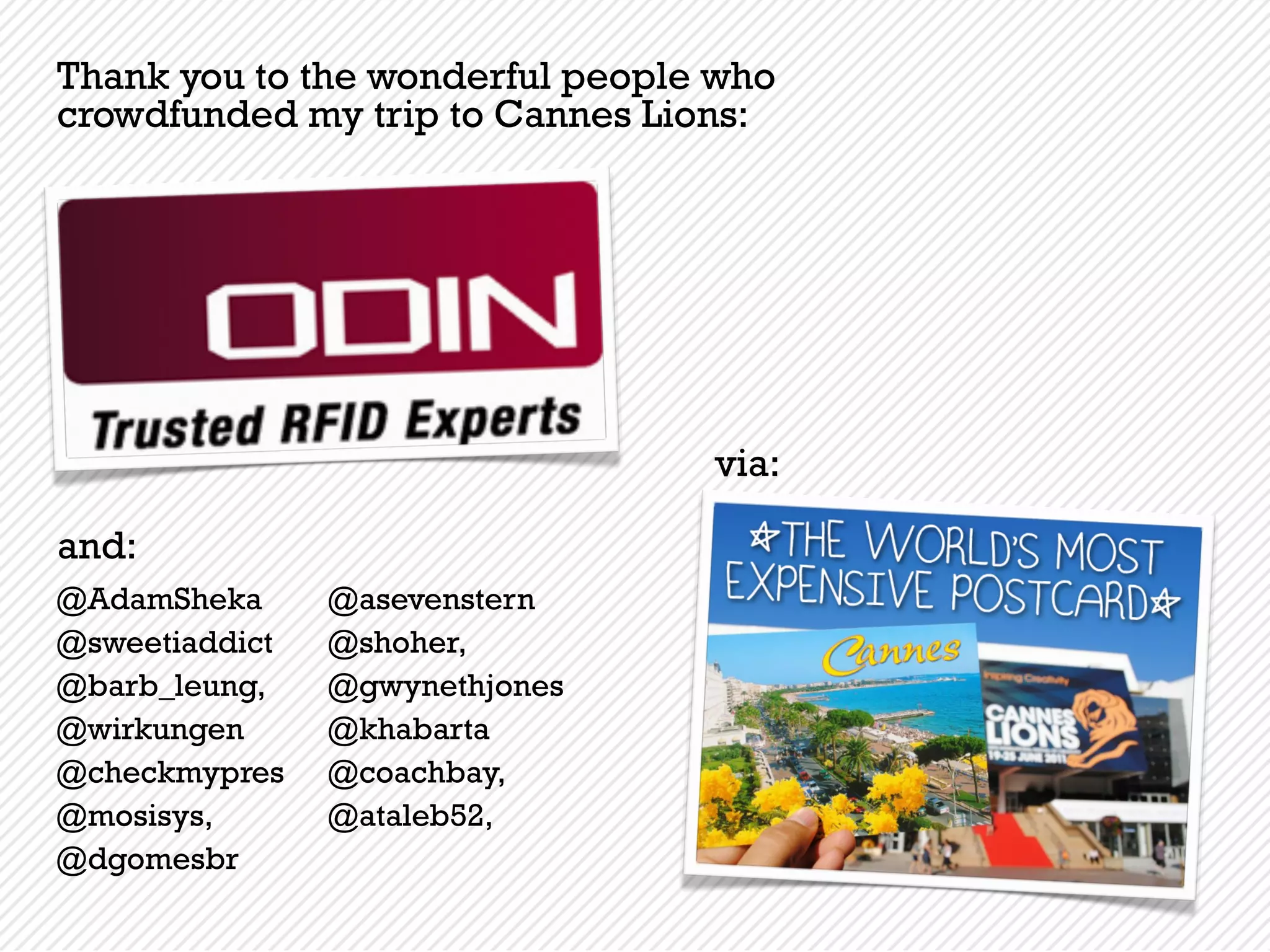 Thank you to the wonderful people who
crowdfunded my trip to Cannes Lions:




                                 via:

and:
@AdamSheka      @asevenstern
@sweetiaddict   @shoher,
@barb_leung,    @gwynethjones
@wirkungen      @khabarta
@checkmypres    @coachbay,
@mosisys,       @ataleb52,
@dgomesbr
 