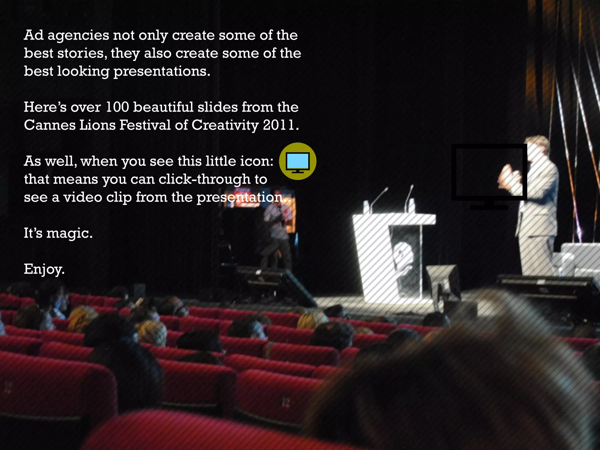 Ad agencies not only create some of the
best stories, they also create some of the
best looking presentations.

Here’s over 100 beautiful slides from the
Cannes Lions Festival of Creativity 2011.

As well, when you see this little icon:
that means you can click-through to
see a video clip from the presentation..

It’s magic.

Enjoy.
 