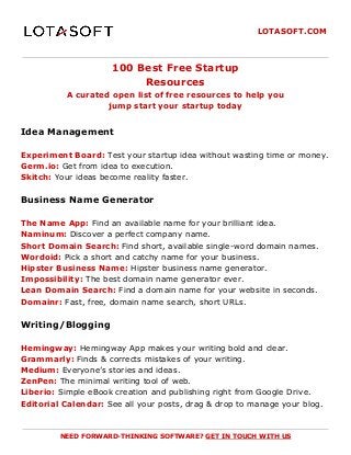 LOTASOFT.COM
100 Best Free Startup
Resources
A curated open list of free resources to help you
jump start your startup today
Idea Management
Experiment Board:​ Test your startup idea without wasting time or money.
Germ.io:​ Get from idea to execution.
Skitch:​ Your ideas become reality faster.
Business Name Generator
The Name App:​ Find an available name for your brilliant idea.
Naminum:​ Discover a perfect company name.
Short Domain Search:​ Find short, available single-word domain names.
Wordoid:​ Pick a short and catchy name for your business.
Hipster Business Name:​ Hipster business name generator.
Impossibility:​ The best domain name generator ever.
Lean Domain Search:​ Find a domain name for your website in seconds.
Domainr:​ Fast, free, domain name search, short URLs.
Writing/Blogging
Hemingway:​ Hemingway App makes your writing bold and clear.
Grammarly:​ Finds & corrects mistakes of your writing.
Medium:​ Everyone’s stories and ideas.
ZenPen:​ The minimal writing tool of web.
Liberio:​ Simple eBook creation and publishing right from Google Drive.
Editorial Calendar:​ See all your posts, drag & drop to manage your blog.
NEED FORWARD-THINKING SOFTWARE? ​GET IN TOUCH WITH US
 