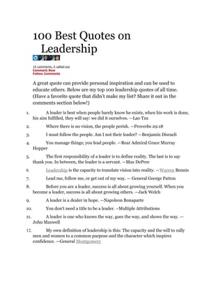100 Best Quotes on
       Leadership
      15 comments, 5 called-out
      Comment Now
      Follow Comments


      A great quote can provide personal inspiration and can be used to
      educate others. Below are my top 100 leadership quotes of all time.
      (Have a favorite quote that didn’t make my list? Share it out in the
      comments section below!)
1.           A leader is best when people barely know he exists, when his work is done,
      his aim fulfilled, they will say: we did it ourselves. —Lao Tzu
2.            Where there is no vision, the people perish. —Proverbs 29:18
3.            I must follow the people. Am I not their leader? —Benjamin Disraeli
4.         You manage things; you lead people. —Rear Admiral Grace Murray
      Hopper
5.          The first responsibility of a leader is to define reality. The last is to say
      thank you. In between, the leader is a servant. —Max DePree
6.            Leadership is the capacity to translate vision into reality. —Warren Bennis
7.            Lead me, follow me, or get out of my way. — General George Patton
8.         Before you are a leader, success is all about growing yourself. When you
      become a leader, success is all about growing others. —Jack Welch
9.            A leader is a dealer in hope. —Napoleon Bonaparte
10.           You don’t need a title to be a leader. –Multiple Attributions
11.         A leader is one who knows the way, goes the way, and shows the way. —
      John Maxwell
12.         My own definition of leadership is this: The capacity and the will to rally
      men and women to a common purpose and the character which inspires
      confidence. —General Montgomery
 