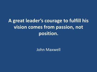 A great leader’s courage to fulfill his
vision comes from passion, not
position.
John Maxwell

 