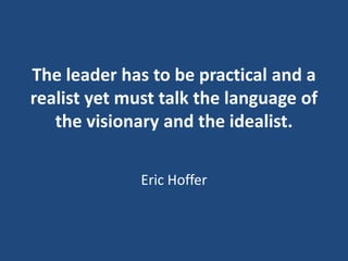 The leader has to be practical and a
realist yet must talk the language of
the visionary and the idealist.
Eric Hoffer

 