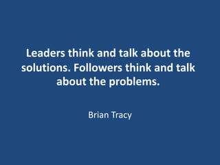Leaders think and talk about the
solutions. Followers think and talk
about the problems.
Brian Tracy

 