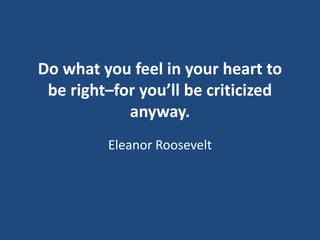 Do what you feel in your heart to
be right–for you’ll be criticized
anyway.
Eleanor Roosevelt

 