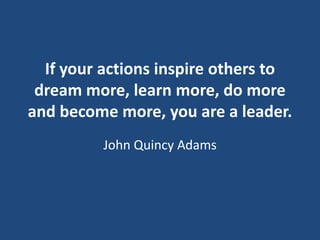 If your actions inspire others to
dream more, learn more, do more
and become more, you are a leader.
John Quincy Adams

 