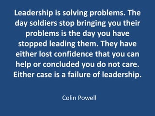 Leadership is solving problems. The
day soldiers stop bringing you their
problems is the day you have
stopped leading them...