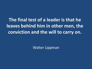The final test of a leader is that he
leaves behind him in other men, the
conviction and the will to carry on.
Walter Lipp...