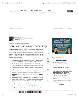 100 Best Quotes on Leadership - Forbes                                                                  http://www.forbes.com/sites/kevinkruse/2012/10/16/quotes-on-l...




                                            New Posts                  Most Popular             Lists                    Video
                                                                       Most Disliked Athletes   Most Promising Companies
                                                                                                                       Cost Of Super Bowl Ads




              FREE Report: Top 10 Stocks for 2013                                                                                    Log in | Sign up | Connect                  | Help




                          Kevin Kruse, Contributor
                          Serial Entrepreneur, Author Employee Engagement 2.0
                            Follow (178)   Error    1




             LEADERSH I P | 10/16/2012 @ 8:37AM | 193,672 views



             100 Best Quotes on Leadership
                                    15 comments, 5 called-out       Comment Now         Follow Comments



             A great quote can provide personal inspiration and can be used to                                       1.5k
             educate others. Below are my top 100 leadership quotes of all time.
             (Have a favorite quote that didn’t make my list? Share it out in the
             comments section below!)                                                                                               Most Read on Forbes
                                                                                                                      480
                                                                                                                                     NEWS       People   Places   Companies
              1.   A leader is best when people barely know he exists, when his work is
                                                                                                                       Tweet
                   done, his aim fulfilled, they will say: we did it ourselves. —Lao Tzu
                                                                                                                                     New Monty Python Movie
              2.   Where there is no vision, the people perish. —Proverbs 29:18                                       719            Announced...With Robin Williams
                                                                                                                                     +217,612 views
              3.   I must follow the people. Am I not their leader? —Benjamin Disraeli
              4.   You manage things; you lead people. —Rear Admiral Grace Murray                                                    America's Most Disliked Athletes
                   Hopper                                                                                             184
                                                                                                                                     +49,683 views


              5.   The first responsibility of a leader is to define reality. The last is to say                                     More People Are Dying At Home And In
                   thank you. In between, the leader is a servant. —Max DePree                                                       Hospice, But They Are Also Getting
                                                                                                                                     More Intense Hospital Care +47,737 views
              6.   Leadership is the capacity to translate vision into reality. —Warren
                                                                                                                       56
                   Bennis                                                                                                            Inside Evasi0n, The Most Elaborate
              7.   Lead me, follow me, or get out of my way. — General George Patton                                                 Jailbreak To Ever Hack Your iPhone
                                                                                                                                     +35,286 views
              8.   Before you are a leader, success is all about growing yourself. When
                   you become a leader, success is all about growing others. —Jack                                      0            America's Most Promising Companies:
                   Welch                                                                                                             The Top 25 +22,452 views

              9.   A leader is a dealer in hope. —Napoleon Bonaparte                                                                                     + show more

             10.   You don’t need a title to be a leader. –Multiple Attributions
             11.   A leader is one who knows the way, goes the way, and shows the way.
                   —John Maxwell
             12.   My own definition of leadership is this: The capacity and the will to
                   Recommended                                                                        + find more to follow



1 of 9                                                                                                                                                                        2/7/13 1:04 AM
 