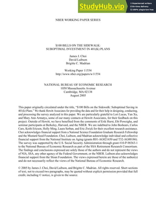 NBER WORKING PAPER SERIES
$100 BILLS ON THE SIDEWALK:
SUBOPTIMAL INVESTMENT IN 401(K) PLANS
James J. Choi
David Laibson
Brigitte C. Madrian
Working Paper 11554
http://www.nber.org/papers/w11554
NATIONAL BUREAU OF ECONOMIC RESEARCH
1050 Massachusetts Avenue
Cambridge, MA 02138
August 2005
This paper originally circulated under the title, “$100 Bills on the Sidewalk: Suboptimal Saving in
401(k) Plans.” We thank Hewitt Associates for providing the data and for their help in designing, conducting,
and processing the survey analyzed in this paper. We are particularly grateful to Lori Lucas, Yan Xu,
and Mary Ann Armatys, some of our many contacts at Hewitt Associates, for their feedback on this
project. Outside of Hewitt, we have benefited from the comments of Erik Hurst, Ebi Poweigha, and
seminar participants at Berkeley, Harvard, and the NBER. We are indebted to John Beshears, Carlos
Caro, Keith Ericson, Holly Ming, Laura Serban, and Eric Zwick for their excellent research assistance.
Choi acknowledges financial support from a National Science Foundation Graduate Research Fellowship
and the Mustard Seed Foundation. Choi, Laibson, and Madrian acknowledge individual and collective
financial support from the National Institute on Aging (grants R01-AG021650 and T32-AG00186).
The survey was supported by the U.S. Social Security Administration through grant #10-P-98363-1
to the National Bureau of Economic Research as part of the SSA Retirement Research Consortium.
The findings and conclusions expressed are solely those of the authors and do not represent the views
of NIA, SSA, any other agency of the Federal Government, or the NBER. Laibson also acknowledges
financial support from the Sloan Foundation. The views expressed herein are those of the author(s)
and do not necessarily reflect the views of the National Bureau of Economic Research.
© 2005 by James J. Choi, David Laibson, and Brigitte C. Madrian. All rights reserved. Short sections
of text, not to exceed two paragraphs, may be quoted without explicit permission provided that full
credit, including © notice, is given to the source.
 