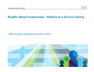 © 2014 IBM Corporation
Empowering the IBM ecosystem
BlueMix (Beta) Fundamentals - Platform as a Service Training
IBM Ecosystem Development & jStart Teams
 