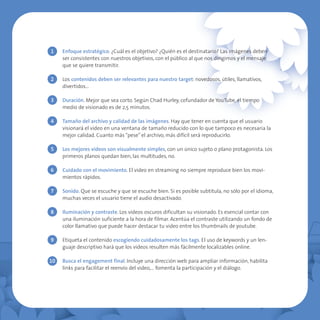 1    Enfoque estratégico. ¿Cuál es el objetivo? ¿Quién es el destinatario? Las imágenes deben
     ser consistentes con nuestros objetivos, con el público al que nos dirigimos y el mensaje
     que se quiere transmitir.

2    Los contenidos deben ser relevantes para nuestro target: novedosos, útiles, llamativos,
     divertidos…

3    Duración. Mejor que sea corto. Según Chad Hurley, cofundador de YouTube, el tiempo
     medio de visionado es de 2,5 minutos.

4    Tamaño del archivo y calidad de las imágenes. Hay que tener en cuenta que el usuario
     visionará el video en una ventana de tamaño reducido con lo que tampoco es necesaria la
     mejor calidad. Cuanto más “pese” el archivo, más difícil será reproducirlo.

5    Los mejores videos son visualmente simples, con un único sujeto o plano protagonista. Los
     primeros planos quedan bien, las multitudes, no.

6    Cuidado con el movimiento. El video en streaming no siempre reproduce bien los movi-
     mientos rápidos.

7    Sonido. Que se escuche y que se escuche bien. Si es posible subtitula, no sólo por el idioma,
     muchas veces el usuario tiene el audio desactivado.

8    Iluminación y contraste. Los videos oscuros dificultan su visionado. Es esencial contar con
     una iluminación suficiente a la hora de filmar. Acentúa el contraste utilizando un fondo de
     color llamativo que puede hacer destacar tu video entre los thumbnails de youtube.

9    Etiqueta el contenido escogiendo cuidadosamente los tags. El uso de keywords y un len-
     guaje descriptivo hará que los videos resulten más fácilmente localizables online.

10   Busca el engagement final. Incluye una dirección web para ampliar información, habilita
     links para facilitar el reenvío del video,… fomenta la participación y el diálogo.
 
