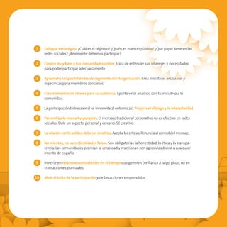 1    Enfoque estratégico. ¿Cuál es el objetivo? ¿Quién es nuestro público? ¿Qué papel tiene en las
     redes sociales? ¿Realmente debemos participar?

2    Conoce muy bien a tus comunidades online, trata de entender sus intereses y necesidades
     para poder participar adecuadamente.

3    Aprovecha las posibilidades de segmentación/targetización. Crea iniciativas exclusivas y
     específicas para miembros concretos.

4    Crea elementos de interés para tu audiencia. Aporta valor añadido con tu iniciativa a la
     comunidad.

5    La participación bidireccional es inherente al entorno 2.0. Propicia el diálogo y la interactividad.

6    Personifica la marca/corporación. El mensaje tradicional corporativo no es efectivo en redes
     sociales. Dale un aspecto personal y cercano. Sé creativo.

7    La relación con tu público debe ser simétrica. Acepta las críticas. Renuncia al control del mensaje.

8    No mientas, no uses identidades falsas. Son obligatorias la honestidad, la ética y la transpa-
     rencia. Las comunidades premian la veracidad y reaccionan con agresividad viral a cualquier
     intento de engaño.

9    Invierte en relaciones consistentes en el tiempo que generen confianza a largo plazo, no en
     transacciones puntuales.

10   Mide el éxito de la participación y de las acciones emprendidas.
 