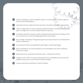 1    Enfoque estratégico. ¿Cuál es el objetivo? ¿Quién es nuestro público? ¿Vamos a generar
     valor a nuestros stakeholders?

2    ¿Realmente tenemos algo interesante que decir? ¿Se podrá actualizar con regularidad?

3    ¿Tiene tu organización o CEO una agenda conflictiva? Puede ser una herramienta aconse-
     jable o no, según las circunstancias particulares de cada caso.

4    Si decidimos tenerlo: lo primero es definir el posicionamiento deseado, el enfoque, el esti-
     lo, en coherencia con nuestra estrategia general de comunicación.

5    No a los flogs o fake blogs. El blog debe seguir los principios básicos de sinceridad, hones-
     tidad y transparencia.

6    Será necesario escribir con regularidad y posts ágiles, no demasiado largos.

7    Que el contenido no sea 100% corporativo, es recomendable incluir temas cotidianos,
     humanos y sociales.

8    Apuesta por incluir contenidos multimedia, links,…. Etiqueta el contenido.

9    Cuidado con los “trolls”: no hay que alimentarlos. No es aconsejable censurar opiniones
     negativas salvo que se cruce la línea de la falta de respeto.

10   Hay que controlar las estadísticas y medir resultados.
 