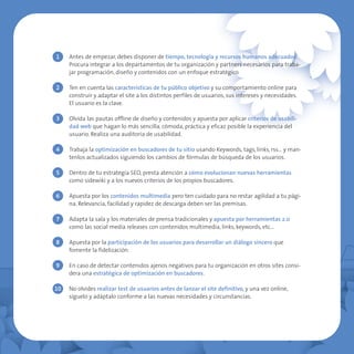 1    Antes de empezar, debes disponer de tiempo, tecnología y recursos humanos adecuados.
     Procura integrar a los departamentos de tu organización y partners necesarios para traba-
     jar programación, diseño y contenidos con un enfoque estratégico.

2    Ten en cuenta las características de tu público objetivo y su comportamiento online para
     construir y adaptar el site a los distintos perfiles de usuarios, sus intereses y necesidades.
     El usuario es la clave.

3    Olvida las pautas offline de diseño y contenidos y apuesta por aplicar criterios de usabili-
     dad web que hagan lo más sencilla, cómoda, práctica y eficaz posible la experiencia del
     usuario. Realiza una auditoria de usabilidad.

4    Trabaja la optimización en buscadores de tu sitio usando Keywords, tags, links, rss… y man-
     tenlos actualizados siguiendo los cambios de fórmulas de búsqueda de los usuarios.

5    Dentro de tu estrategia SEO, presta atención a cómo evolucionan nuevas herramientas
     como sidewiki y a los nuevos criterios de los propios buscadores.

6    Apuesta por los contenidos multimedia pero ten cuidado para no restar agilidad a tu pági-
     na. Relevancia, facilidad y rapidez de descarga deben ser las premisas.

7    Adapta la sala y los materiales de prensa tradicionales y apuesta por herramientas 2.0
     como las social media releases con contenidos multimedia, links, keywords, etc…

8    Apuesta por la participación de los usuarios para desarrollar un diálogo sincero que
     fomente la fidelización.

9    En caso de detectar contenidos ajenos negativos para tu organización en otros sites consi-
     dera una estratégica de optimización en buscadores.

10   No olvides realizar test de usuarios antes de lanzar el site definitivo, y una vez online,
     síguelo y adáptalo conforme a las nuevas necesidades y circunstancias.
 