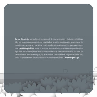 Burson-Marsteller, consultora internacional de Comunicación y Relaciones Públicas
líder por innovación, conocimiento y calidad de servicio, ha elaborado un conjunto de
consejos para acercarse y participar en el mundo digital desde una perspectiva corpora-
tiva. 100 BM Digital Tips reúne la serie de recomendaciones elaboradas por el equipo
digital de BM España (www.bursonmarsteller.es) que fueron compartidas durante los
últimos meses en diez entregas y que recibieron una excelente acogida. Fruto de ello,
ahora se presentan en un único manual de recomendaciones: 100 BM Digital Tips.
 