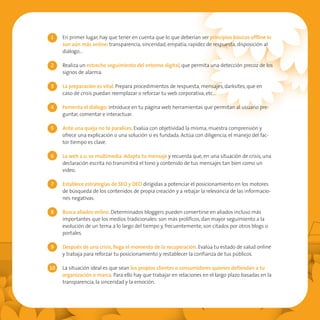 1    En primer lugar, hay que tener en cuenta que lo que deberían ser principios básicos offline lo
     son aún más online: transparencia, sinceridad, empatía, rapidez de respuesta, disposición al
     diálogo…

2    Realiza un estrecho seguimiento del entorno digital, que permita una detección precoz de los
     signos de alarma.

3    La preparación es vital. Prepara procedimientos de respuesta, mensajes, darksites, que en
     caso de crisis puedan reemplazar o reforzar tu web corporativa, etc…

4    Fomenta el diálogo: introduce en tu página web herramientas que permitan al usuario pre-
     guntar, comentar e interactuar.

5    Ante una queja no te paralices. Evalúa con objetividad la misma, muestra comprensión y
     ofrece una explicación o una solución si es fundada. Actúa con diligencia, el manejo del fac-
     tor tiempo es clave.

6    La web 2.0. es multimedia. Adapta tu mensaje y recuerda que, en una situación de crisis, una
     declaración escrita no transmitirá el tono y contenido de tus mensajes tan bien como un
     video.

7    Establece estrategias de SEO y DEO dirigidas a potenciar el posicionamiento en los motores
     de búsqueda de los contenidos de propia creación y a rebajar la relevancia de las informacio-
     nes negativas.

8    Busca aliados online. Determinados bloggers pueden convertirse en aliados incluso más
     importantes que los medios tradicionales: son más prolíficos, dan mayor seguimiento a la
     evolución de un tema a lo largo del tiempo y, frecuentemente, son citados por otros blogs o
     portales.

9    Después de una crisis, llega el momento de la recuperación. Evalúa tu estado de salud online
     y trabaja para reforzar tu posicionamiento y restablecer la confianza de tus públicos.

10   La situación ideal es que sean los propios clientes o consumidores quienes defiendan a tu
     organización o marca. Para ello hay que trabajar en relaciones en el largo plazo basadas en la
     transparencia, la sinceridad y la emoción.
 