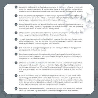 1    La medición tradicional de la eficacia de un programa de RRPP no es suficiente en el ámbito
     online. Las nuevas herramientas de comunicación digital facilitan esta labor pero presentan
     nuevos retos como el uso de nuevas variables o establecer criterios homogéneos al respecto.

2    Antes del comienzo de un programa es necesario fijar objetivos medibles y los criterios de
     evaluación online que se van a utilizar. La evaluación debería realizarse antes y después del
     programa para poder determinar realmente el impacto del mismo.

3    Integra la medición online con la medición offline en la evaluación global de un programa en
     términos de alcance y exposición, engagement con el target, influencia sobre percepciones y
     actitudes y resultados de acción-conducta online y offline.

4    Utiliza variables cuantitativas para determinar el alcance del programa: la “mancha” en inter-
     net, el engagement (por ejemplo en twitter el número de retweets),…

5    … y cualitativas para precisar la profundidad de la conversación online y la influencia en tér-
     minos motivacionales. En el ámbito online los criterios cualitativos son incluso más impor-
     tantes, especialmente cuando dialogamos con e-fluentials.

6    En la evaluación de un programa de gestión de crisis online pon el foco en el engagement
     además de en la limitación del alcance.

7    Además es necesario medir el impacto en términos financieros, el retorno de la inversión
     (ROI), que debe ser ad-hoc para cada caso en función del tipo de programa, tipo de negocio,
     compañía e incluso sector económico.

8    Utilizando las variables de medición más adecuadas para cada caso. La medición del ROI de
     un programa B2B donde los esfuerzos en el ámbito digital deben ligarse a la generación o
     cierre de operaciones, es muy diferente al de un programa online de comunicación interna o
     al de un programa para una compañía de e-commerce donde el tracking de clicks será fun-
     cional.

9    El ROI en social media tiene una dimensión temporal. No todas las acciones online, como
     ocurre en algunas de RRPP, tienen un resultado inmediato a corto plazo en generación de
     ROI, si bien en determinados programas, cuando el esfuerzo de comunicación sólo se realiza
     online (por ejemplo en una acción promocional), el ROI se puede medir de manera directa en
     el corto plazo: ventas online, coste por engagement, click throughs,…

10   Estamos en un momento de cambio y las nuevas aportaciones en el ámbito de la medición
     online son constantes. Sigue de cerca las novedades que se produzcan en este terreno.
 