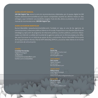 ACERCA DE ESTE MANUAL
100 BM Digital Tips reúne la serie de recomendaciones elaboradas por el equipo digital de BM
España (www.bursonmarsteller.es) que fueron compartidas durante los últimos meses en diez
entregas y que recibieron una excelente acogida. Fruto de ello, ahora se presentan en un único
manual de recomendaciones: 100 BM Digital Tips.

ACERCA DE BURSON-MARSTELLER
Burson-Marsteller (www.bursonmarsteller.com), fundada en 1953, es una de las agencias de
comunicaciones y relaciones públicas líderes en el mundo. Proporciona a sus clientes planificación
estratégica y ejecución de programas de relaciones públicas, asuntos públicos y servicios relacio-
nados con Internet. La sólida red mundial de la agencia cuenta con 72 oficinas propias y 60 afilia-
das, que funcionan en un total de 90 países de los 5 continentes. Burson-Marsteller forma parte
de Young & Rubicam Brands, filial de WPP (NASDAQ: WPPGY), una de las redes líderes en el mundo
en servicios de comunicación.



ESPAÑA                                            EMEA
Cristóbal Fernández                               Daniel Jörg
                                                  EMEA Digital Practice Lead
Digital Strategist
                                                  +41.31.356.7362
913846700                                         daniel.jorg@bm.com
cristobal.fernandez@bm.com
twitter.com/cristobalfdez                         LATIN AMERICA
                                                  Felix Leander
                                                  Digital Strategist
                                                  305.347.4392
                                                  felix.leander@bm.com

                                                  UNITED STATES
                                                  William Kemp
                                                  Chief Digital Strategist
                                                  212.614.4824
                                                  William.Kemp@proofdigitalmedia.com

                                                  ASIA PACIFIC
                                                  Charles Pownall
                                                  Digital Strategist
                                                  65.6829.9350
                                                  charles.pownall@bm.com
 