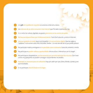 1    Un 35% de la población española se conecta a Internet a diario.

2    Los menores de 30 años consumen más Internet que TV, radio o prensa escrita.

3    En 10 años los nativos digitales ocuparán posiciones en los centros de poder.

4    No hay que dejarse llevar por el desconocimiento. Tiene fácil solución, y está en Internet.

5    Hay que perderle el miedo (que no el respeto) a la comunicación digital. Que las siglas y
     “palabros” no te echen atrás: RSS, SEO, Wiki, Twitter… Es más sencillo de lo que puede parecer.

6    No participar implica arriesgarse a ser percibido como irrelevante, fuera de contexto o inerte.

7    No participar es perder valiosas oportunidades de escuchar e interactuar con tu target.

8    No participar es desperdiciar una herramienta que permite optimizar los recursos. Con inver-
     siones muy pequeñas se pueden conseguir sorprendentes resultados.

9    Participar es necesario pero no suficiente, hay que saber por qué, cómo, dónde, cuándo y con
     qué resultados.

10   Si no participas otros lo harán en tu lugar.
 