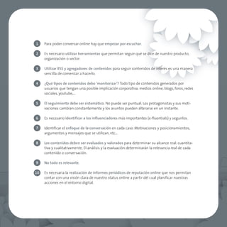 1    Para poder conversar online hay que empezar por escuchar.

2    Es necesario utilizar herramientas que permitan seguir qué se dice de nuestro producto,
     organización o sector.

3    Utilizar RSS y agregadores de contenidos para seguir contenidos de interés es una manera
     sencilla de comenzar a hacerlo.

4    ¿Qué tipos de contenidos debo 'monitorizar'? Todo tipo de contenidos generados por
     usuarios que tengan una posible implicación corporativa: medios online, blogs, foros, redes
     sociales, youtube,…

5    El seguimiento debe ser sistemático. No puede ser puntual. Los protagonistas y sus moti-
     vaciones cambian constantemente y los asuntos pueden alterarse en un instante.

6    Es necesario identificar a los influenciadores más importantes (e-fluentials) y seguirlos.

7    Identificar el enfoque de la conversación en cada caso. Motivaciones y posicionamientos,
     argumentos y mensajes que se utilizan, etc…

8    Los contenidos deben ser evaluados y valorados para determinar su alcance real: cuantita-
     tiva y cualitativamente. El análisis y la evaluación determinarán la relevancia real de cada
     contenido o conversación.

9    No todo es relevante.

10   Es necesaria la realización de informes periódicos de reputación online que nos permitan
     contar con una visión clara de nuestro status online a partir del cual planificar nuestras
     acciones en el entorno digital.
 