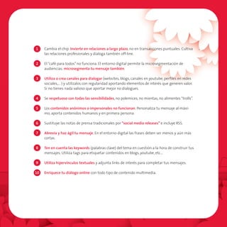 1    Cambia el chip. Invierte en relaciones a largo plazo, no en transacciones puntuales. Cultiva
     las relaciones profesionales y dialoga también off-line.

2    El “café para todos” no funciona. El entorno digital permite la microsegmentación de
     audiencias: microsegmenta tu mensaje también.

3    Utiliza o crea canales para dialogar (websites, blogs, canales en youtube, perfiles en redes
     sociales,… ) y utilízalos con regularidad aportando elementos de interés que generen valor.
     Si no tienes nada valioso que aportar mejor no dialogues.

4    Se respetuoso con todas las sensibilidades, no polemices, no mientas, no alimentes “trolls”.

5    Los contenidos anónimos o impersonales no funcionan. Personaliza tu mensaje al máxi-
     mo, aporta contenidos humanos y en primera persona.

6    Sustituye las notas de prensa tradicionales por “social media releases” e incluye RSS.

7    Abrevia y haz ágil tu mensaje. En el entorno digital las frases deben ser menos y aún más
     cortas.

8    Ten en cuenta las keywords (palabras clave) del tema en cuestión a la hora de construir tus
     mensajes. Utiliza tags para etiquetar contenidos en blogs, youtube, etc…

9    Utiliza hipervínculos textuales y adjunta links de interés para completar tus mensajes.

10   Enriquece tu diálogo online con todo tipo de contenido multimedia.
 