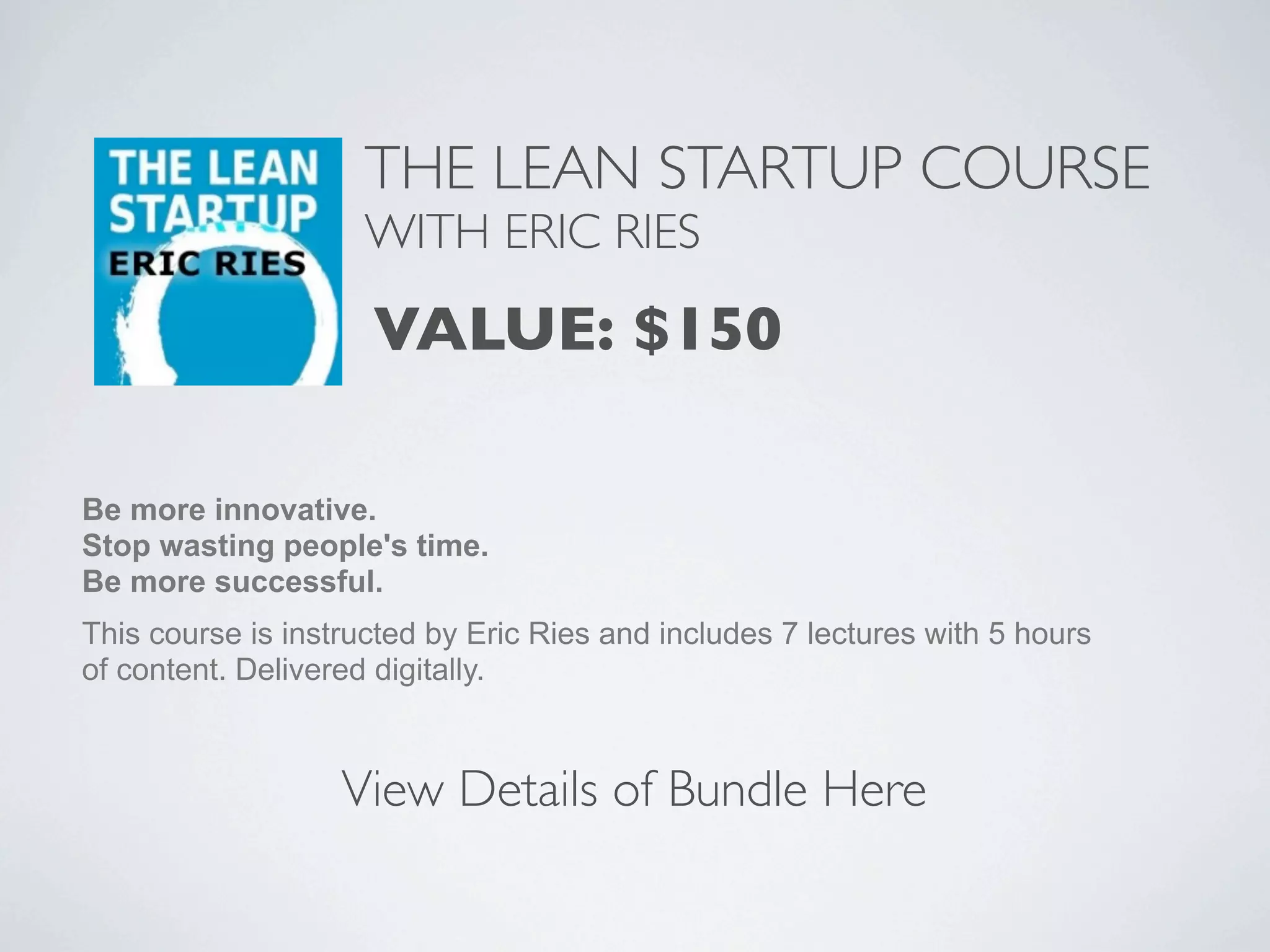 THE LEAN STARTUP COURSE
                     WITH ERIC RIES

                     VALUE: $150

Be more innovative.
Stop wasting people's time.
Be more successful.
This course is instructed by Eric Ries and includes 7 lectures with 5 hours
of content. Delivered digitally.



                   View Details of Bundle Here
 