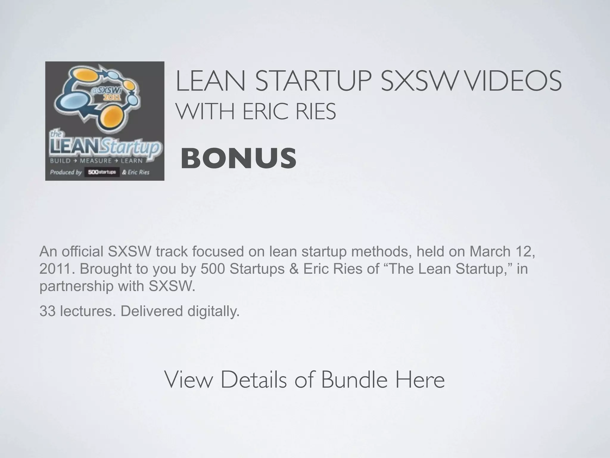 LEAN STARTUP SXSW VIDEOS
                      WITH ERIC RIES

                      BONUS

An official SXSW track focused on lean startup methods, held on March 12,
2011. Brought to you by 500 Startups & Eric Ries of “The Lean Startup,” in
partnership with SXSW.
33 lectures. Delivered digitally.



                    View Details of Bundle Here
 