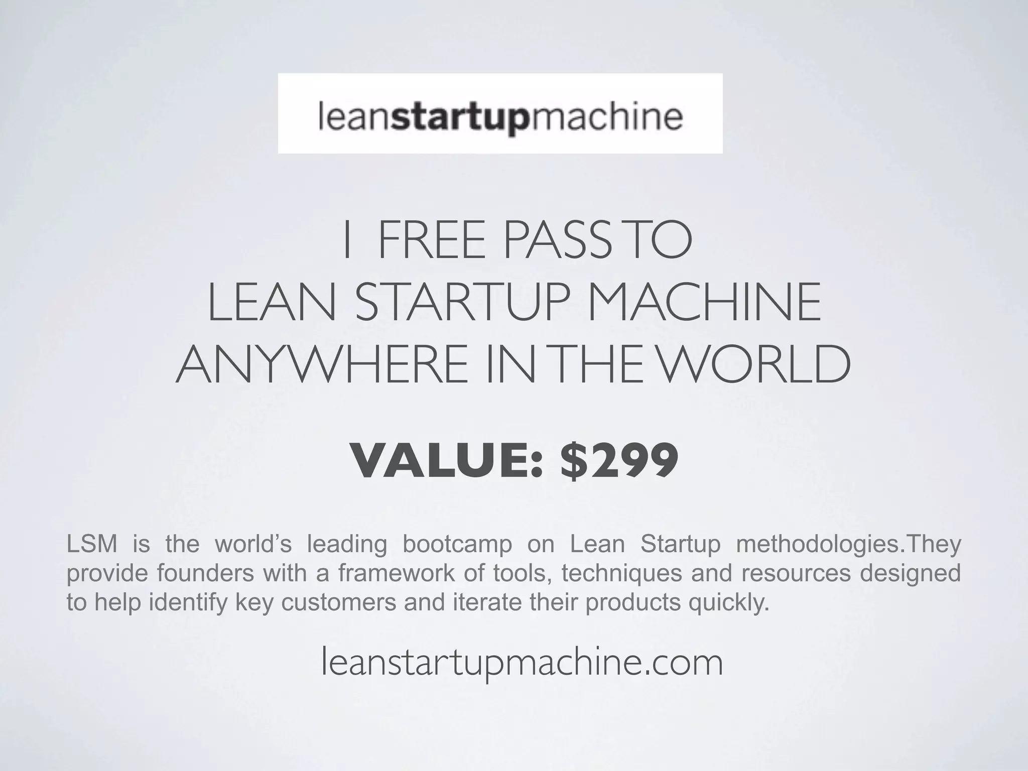 1 FREE PASS TO
          LEAN STARTUP MACHINE
         ANYWHERE IN THE WORLD
                        VALUE: $299
LSM is the world’s leading bootcamp on Lean Startup methodologies.They
provide founders with a framework of tools, techniques and resources designed
to help identify key customers and iterate their products quickly.

                     leanstartupmachine.com
 