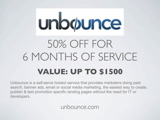50% OFF FOR
      6 MONTHS OF SERVICE
               VALUE: UP TO $1500
Unbounce is a self-serve hosted service that provides marketers doing paid
search, banner ads, email or social media marketing, the easiest way to create,
publish & test promotion specific landing pages without the need for IT or
developers.

                             unbounce.com
 