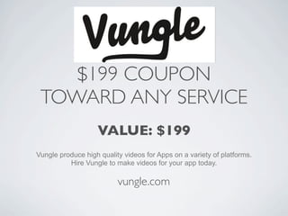 $199 COUPON
 TOWARD ANY SERVICE
                   VALUE: $199
Vungle produce high quality videos for Apps on a variety of platforms.
          Hire Vungle to make videos for your app today.

                          vungle.com
 