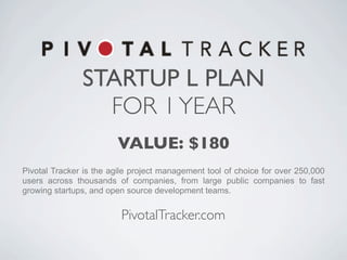 STARTUP L PLAN
                 FOR 1 YEAR
                        VALUE: $180
Pivotal Tracker is the agile project management tool of choice for over 250,000
users across thousands of companies, from large public companies to fast
growing startups, and open source development teams.


                         PivotalTracker.com
 