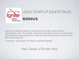 LEAN STARTUP IGNITE TALKS
                     BONUS

Each brave presenter gets five minutes and 20 slides--which advance
automatically every 15 seconds. Fast-paced, thought-provoking and social, this
Ignite features presentations from in-the-trenches entrepreneurs ready to share
their lessons learned.
10 lectures. Total length: 50 minutes. Delivered digitally.



                    View Details of Bundle Here
 