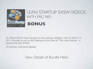 LEAN STARTUP SXSW VIDEOS
                      WITH ERIC RIES

                      BONUS

An official SXSW track focused on lean startup methods, held on March 12,
2011. Brought to you by 500 Startups & Eric Ries of “The Lean Startup,” in
partnership with SXSW.
33 lectures. Delivered digitally.



                    View Details of Bundle Here
 