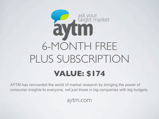 6-MONTH FREE
           PLUS SUBSCRIPTION
                         VALUE: $174
AYTM has reinvented the world of market research by bringing the power of
consumer insights to everyone, not just those in big companies with big budgets.

                                aytm.com
 