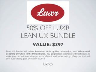 50% OFF LUXR
               LEAN UX BUNDLE
                            VALUE: $397
Lean UX Bundle will deliver hands-on tools, guided instruction, and video-based
coaching anywhere in the United States. You get practical experience with techniques to
make your product team stronger, more efficient, and better looking. (Okay, not that last
one, but it's really good.) Available in 2012.

                                       luxr.co
 