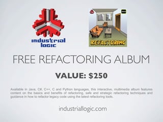 FREE REFACTORING ALBUM
                              VALUE: $250
Available in Java, C#, C++, C and Python languages, this interactive, multimedia album features
content on the basics and benefits of refactoring, safe and strategic refactoring techniques and
guidance in how to refactor legacy code using the latest refactoring tools.



                                industriallogic.com
 