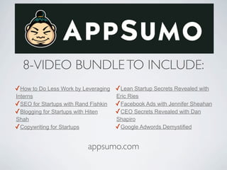 8-VIDEO BUNDLE TO INCLUDE:
✓How to Do Less Work by Leveraging ✓Lean Startup Secrets Revealed with
Interns                               Eric Ries
✓SEO for Startups with Rand Fishkin   ✓Facebook Ads with Jennifer Sheahan
✓Blogging for Startups with Hiten     ✓CEO Secrets Revealed with Dan
Shah                                  Shapiro
✓Copywriting for Startups             ✓Google Adwords Demystified

                           appsumo.com
 