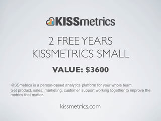 2 FREE YEARS
            KISSMETRICS SMALL
                       VALUE: $3600
KISSmetrics is a person-based analytics platform for your whole team.
Get product, sales, marketing, customer support working together to improve the
metrics that matter.


                            kissmetrics.com
 