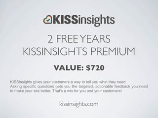 2 FREE YEARS
       KISSINSIGHTS PREMIUM
                        VALUE: $720
KISSinsights gives your customers a way to tell you what they need.
Asking specific questions gets you the targeted, actionable feedback you need
to make your site better. That’s a win for you and your customers!


                           kissinsights.com
 