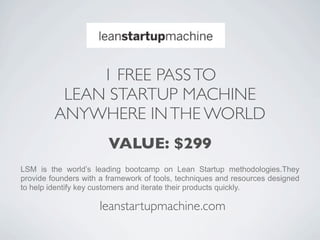 1 FREE PASS TO
          LEAN STARTUP MACHINE
         ANYWHERE IN THE WORLD
                        VALUE: $299
LSM is the world’s leading bootcamp on Lean Startup methodologies.They
provide founders with a framework of tools, techniques and resources designed
to help identify key customers and iterate their products quickly.

                     leanstartupmachine.com
 