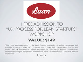 1 FREE ADMISSION TO
 “UX PROCESS FOR LEAN STARTUPS”
            WORKSHOP
                            VALUE: $149
This 1-day workshop builds on the Lean Startup philosophy, providing frameworks and
methods to help you make the right product—and make your product great! The day will
cover: Lean UX fundamentals, Insider techniques for rapid design, How to turn customer
development insights into product and interface ideas, Quantitative and Qualitative product
evaluations
                                       luxr.co
 