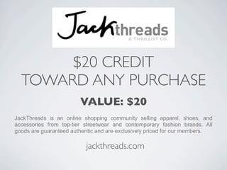 $20 CREDIT
  TOWARD ANY PURCHASE
                        VALUE: $20
JackThreads is an online shopping community selling apparel, shoes, and
accessories from top-tier streetwear and contemporary fashion brands. All
goods are guaranteed authentic and are exclusively priced for our members.

                          jackthreads.com
 