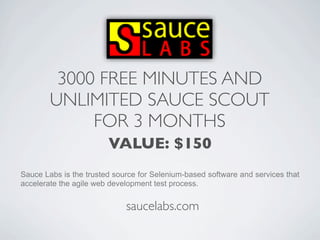 3000 FREE MINUTES AND
        UNLIMITED SAUCE SCOUT
             FOR 3 MONTHS
                        VALUE: $150
Sauce Labs is the trusted source for Selenium-based software and services that
accelerate the agile web development test process.


                             saucelabs.com
 