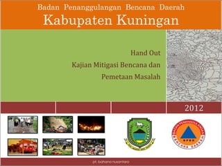 Badan Penanggulangan Bencana Daerah
Kabupaten Kuningan
2012
Hand Out
Kajian Mitigasi Bencana dan
Pemetaan Masalah
pt. bahana nusantara
 