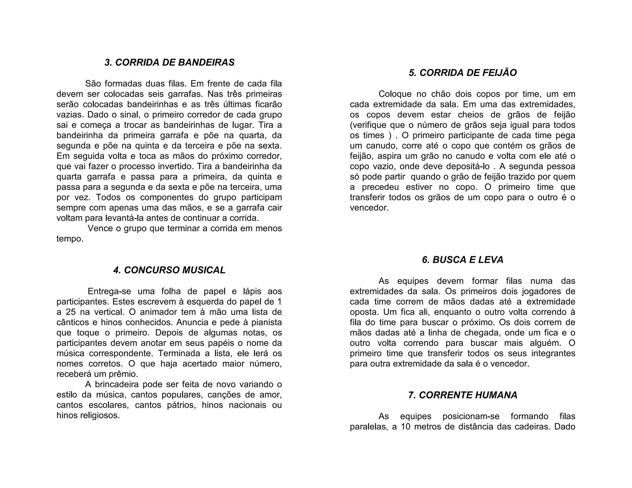 3. CORRIDA DE BANDEIRAS
                                                                          5. CORRIDA DE FEIJÃO
       São formadas duas filas. Em frente de cada fila
devem ser colocadas seis garrafas. Nas três primeiras               Coloque no chão dois copos por time, um em
serão colocadas bandeirinhas e as três últimas ficarão      cada extremidade da sala. Em uma das extremidades,
vazias. Dado o sinal, o primeiro corredor de cada grupo     os copos devem estar cheios de grãos de feijão
sai e começa a trocar as bandeirinhas de lugar. Tira a      (verifique que o número de grãos seja igual para todos
bandeirinha da primeira garrafa e põe na quarta, da         os times ) . O primeiro participante de cada time pega
segunda e põe na quinta e da terceira e põe na sexta.       um canudo, corre até o copo que contém os grãos de
Em seguida volta e toca as mãos do próximo corredor,        feijão, aspira um grão no canudo e volta com ele até o
que vai fazer o processo invertido. Tira a bandeirinha da   copo vazio, onde deve depositá-lo . A segunda pessoa
quarta garrafa e passa para a primeira, da quinta e         só pode partir quando o grão de feijão trazido por quem
passa para a segunda e da sexta e põe na terceira, uma      a precedeu estiver no copo. O primeiro time que
por vez. Todos os componentes do grupo participam           transferir todos os grãos de um copo para o outro é o
sempre com apenas uma das mãos, e se a garrafa cair         vencedor.
voltam para levantá-la antes de continuar a corrida.
        Vence o grupo que terminar a corrida em menos
tempo.

                                                                             6. BUSCA E LEVA
              4. CONCURSO MUSICAL
                                                                    As equipes devem formar filas numa das
         Entrega-se uma folha de papel e lápis aos          extremidades da sala. Os primeiros dois jogadores de
participantes. Estes escrevem à esquerda do papel de 1      cada time correm de mãos dadas até a extremidade
a 25 na vertical. O animador tem à mão uma lista de         oposta. Um fica ali, enquanto o outro volta correndo à
cânticos e hinos conhecidos. Anuncia e pede à pianista      fila do time para buscar o próximo. Os dois correm de
que toque o primeiro. Depois de algumas notas, os           mãos dadas até a linha de chegada, onde um fica e o
participantes devem anotar em seus papéis o nome da         outro volta correndo para buscar mais alguém. O
música correspondente. Terminada a lista, ele lerá os       primeiro time que transferir todos os seus integrantes
nomes corretos. O que haja acertado maior número,           para outra extremidade da sala é o vencedor.
receberá um prêmio.
        A brincadeira pode ser feita de novo variando o
estilo da música, cantos populares, canções de amor,                      7. CORRENTE HUMANA
cantos escolares, cantos pátrios, hinos nacionais ou
hinos religiosos.                                                  As equipes posicionam-se formando filas
                                                            paralelas, a 10 metros de distância das cadeiras. Dado
 